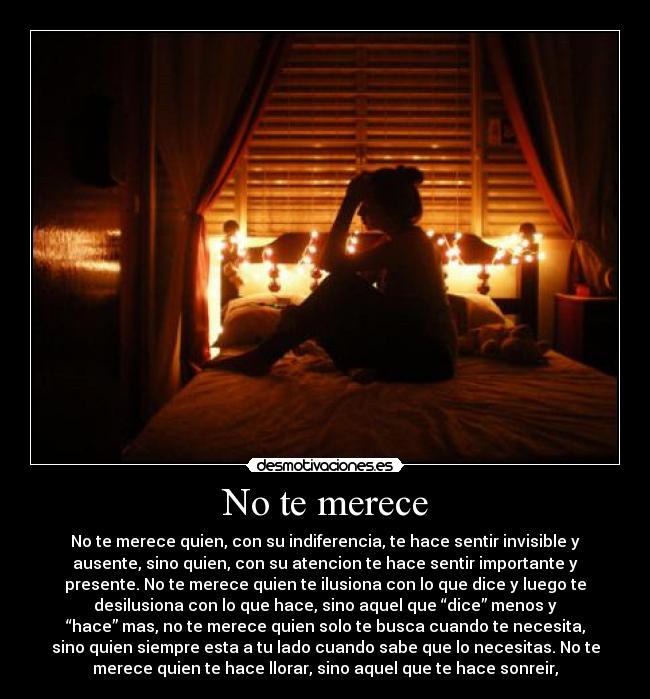 No te merece - No te merece quien, con su indiferencia, te hace sentir invisible y
ausente, sino quien, con su atencion te hace sentir importante y
presente. No te merece quien te ilusiona con lo que dice y luego te
desilusiona con lo que hace, sino aquel que “dice” menos y
“hace” mas, no te merece quien solo te busca cuando te necesita,
sino quien siempre esta a tu lado cuando sabe que lo necesitas. No te
merece quien te hace llorar, sino aquel que te hace sonreir,