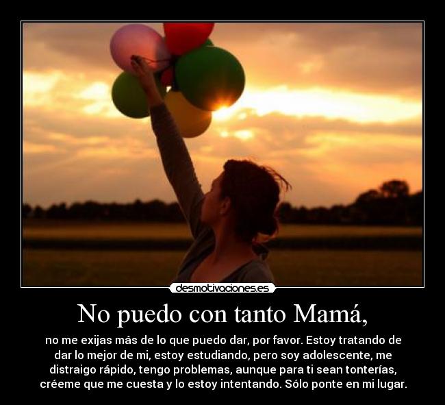 No puedo con tanto Mamá, - no me exijas más de lo que puedo dar, por favor. Estoy tratando de
dar lo mejor de mi, estoy estudiando, pero soy adolescente, me
distraigo rápido, tengo problemas, aunque para ti sean tonterías,
créeme que me cuesta y lo estoy intentando. Sólo ponte en mi lugar.