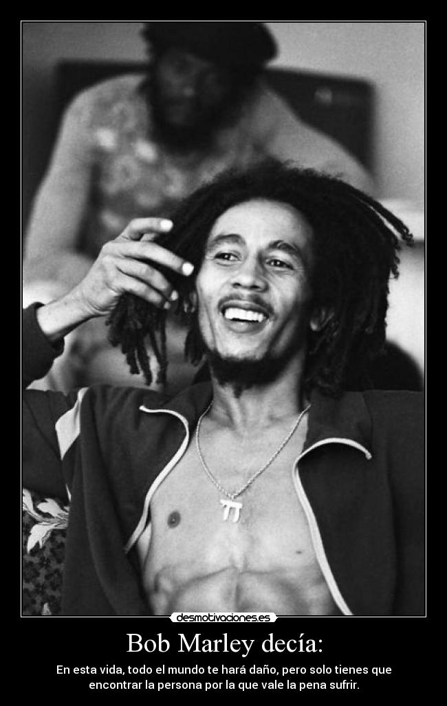 Bob Marley decía: - En esta vida, todo el mundo te hará daño, pero solo tienes que
encontrar la persona por la que vale la pena sufrir.