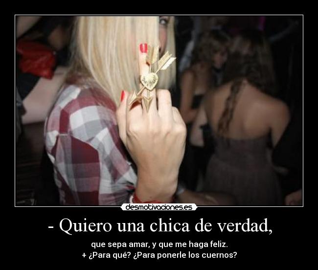 - Quiero una chica de verdad, - que sepa amar, y que me haga feliz.
+ ¿Para qué? ¿Para ponerle los cuernos?