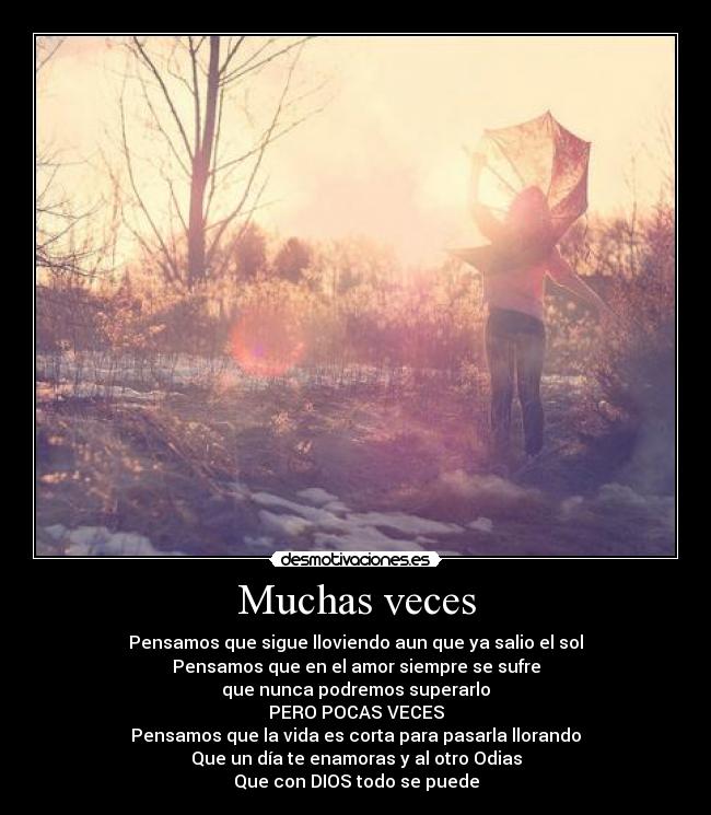 Muchas veces - Pensamos que sigue lloviendo aun que ya salio el sol
Pensamos que en el amor siempre se sufre
que nunca podremos superarlo
PERO POCAS VECES
Pensamos que la vida es corta para pasarla llorando
Que un día te enamoras y al otro Odias
Que con DIOS todo se puede