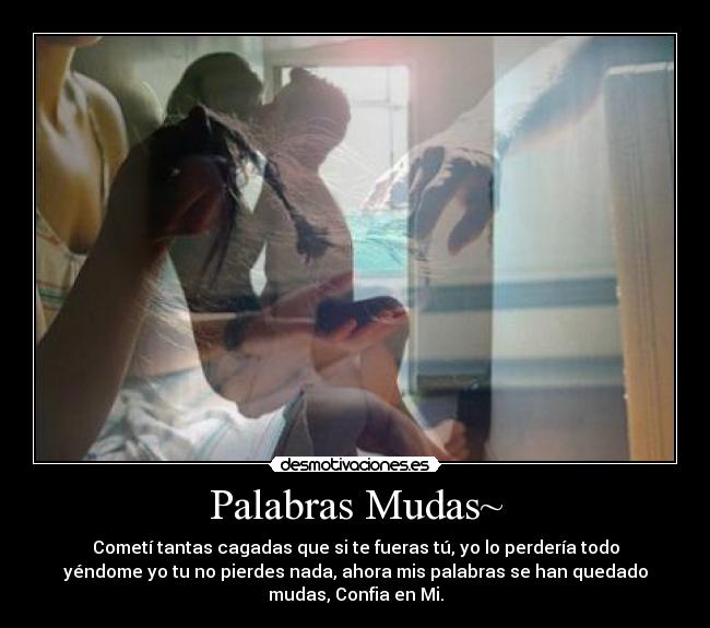 Palabras Mudas~ - Cometí tantas cagadas que si te fueras tú, yo lo perdería todo
yéndome yo tu no pierdes nada, ahora mis palabras se han quedado
mudas, Confia en Mi.