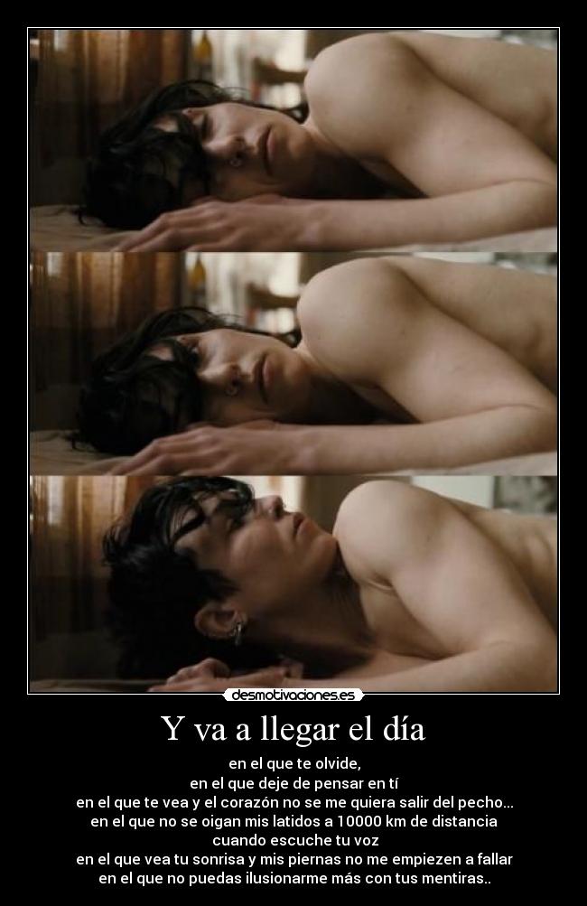 Y va a llegar el día - en el que te olvide,
en el que deje de pensar en tí
en el que te vea y el corazón no se me quiera salir del pecho...
en el que no se oigan mis latidos a 10000 km de distancia
cuando escuche tu voz
en el que vea tu sonrisa y mis piernas no me empiezen a fallar
en el que no puedas ilusionarme más con tus mentiras..