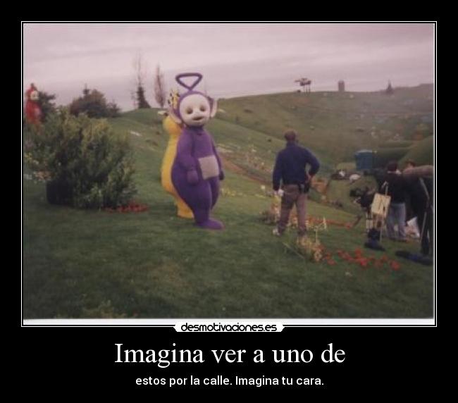 Imagina ver a uno de - estos por la calle. Imagina tu cara.