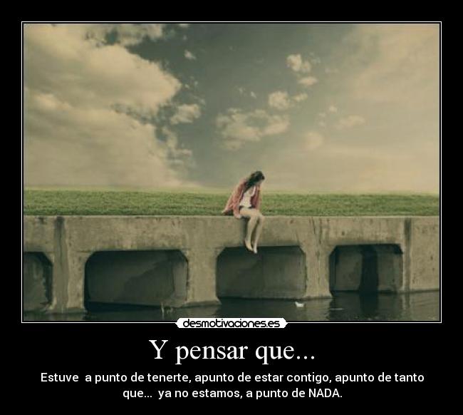Y pensar que... - Estuve a punto de tenerte, apunto de estar contigo, apunto de tanto
que... ya no estamos, a punto de NADA.