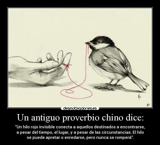 Un antiguo proverbio chino dice: - “Un hilo rojo invisible conecta a aquellos destinados a encontrarse,
a pesar del tiempo, el lugar, y a pesar de las circunstancias. El hilo
se puede apretar o enredarse, pero nunca se romperá”.
