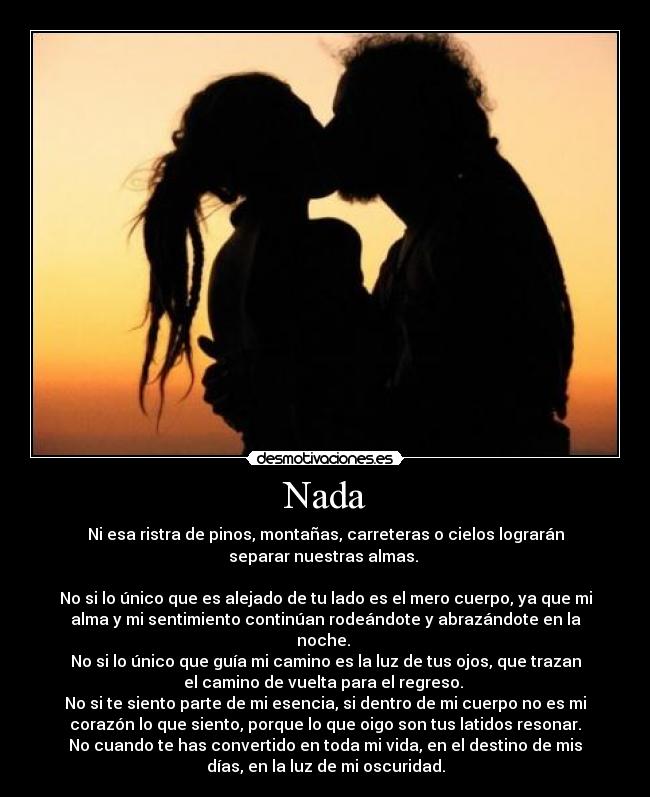 Nada - Ni esa ristra de pinos, montañas, carreteras o cielos lograrán
separar nuestras almas.
No si lo único que es alejado de tu lado es el mero cuerpo, ya que mi
alma y mi sentimiento continúan rodeándote y abrazándote en la
noche.
No si lo único que guía mi camino es la luz de tus ojos, que trazan
el camino de vuelta para el regreso.
No si te siento parte de mi esencia, si dentro de mi cuerpo no es mi
corazón lo que siento, porque lo que oigo son tus latidos resonar.
No cuando te has convertido en toda mi vida, en el destino de mis
días, en la luz de mi oscuridad.