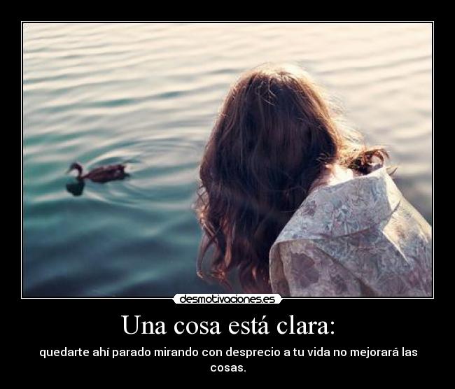 Una cosa está clara: - quedarte ahí parado mirando con desprecio a tu vida no mejorará las cosas.