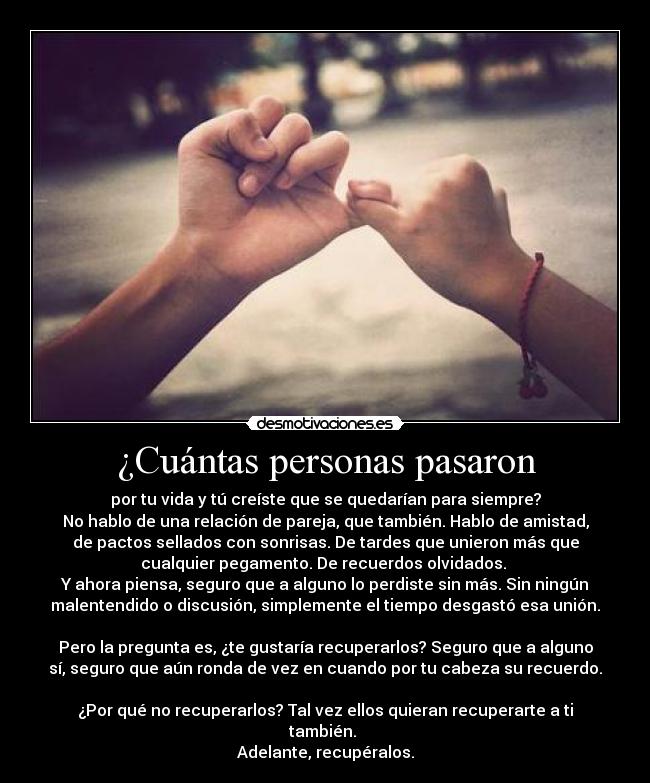 ¿Cuántas personas pasaron - por tu vida y tú creíste que se quedarían para siempre?
No hablo de una relación de pareja, que también. Hablo de amistad,
de pactos sellados con sonrisas. De tardes que unieron más que
cualquier pegamento. De recuerdos olvidados.
Y ahora piensa, seguro que a alguno lo perdiste sin más. Sin ningún
malentendido o discusión, simplemente el tiempo desgastó esa unión.
Pero la pregunta es, ¿te gustaría recuperarlos? Seguro que a alguno
sí, seguro que aún ronda de vez en cuando por tu cabeza su recuerdo.
¿Por qué no recuperarlos? Tal vez ellos quieran recuperarte a ti
también.
Adelante, recupéralos.