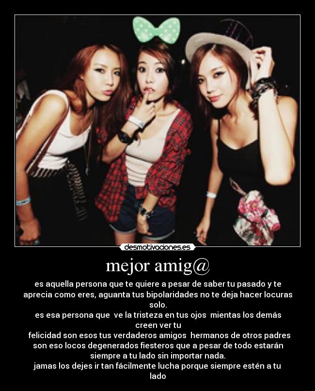 mejor amig@ - es aquella persona que te quiere a pesar de saber tu pasado y te
aprecia como eres, aguanta tus bipolaridades no te deja hacer locuras
solo.
es esa persona que  ve la tristeza en tus ojos  mientas los demás
creen ver tu
  felicidad son esos tus verdaderos amigos  hermanos de otros padres
son eso locos degenerados fiesteros que a pesar de todo estarán
siempre a tu lado sin importar nada.
jamas los dejes ir tan fácilmente lucha porque siempre estén a tu
lado
