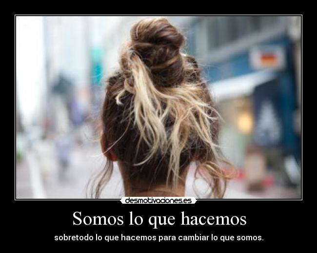 Somos lo que hacemos - sobretodo lo que hacemos para cambiar lo que somos.