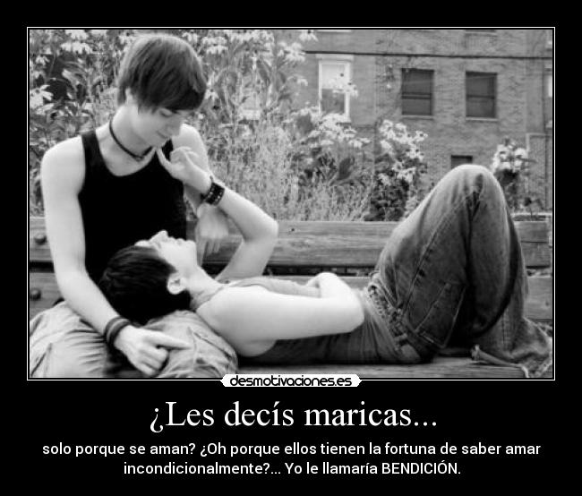 ¿Les decís maricas... - solo porque se aman? ¿Oh porque ellos tienen la fortuna de saber amar
incondicionalmente?... Yo le llamaría BENDICIÓN.