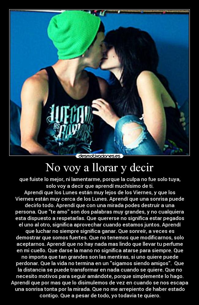 No voy a llorar y decir - que fuiste lo mejor, ni lamentarme, porque la culpa no fue solo tuya,
solo voy a decir que aprendí muchísimo de ti.
Aprendí que los Lunes están muy lejos de los Viernes, y que los
Viernes están muy cerca de los Lunes. Aprendí que una sonrisa puede
decirlo todo. Aprendí que con una mirada podes destruir a una
persona. Que te amo son dos palabras muy grandes, y no cualquiera
esta dispuesto a respetarlas. Que quererse no significa estar pegados
el uno al otro, significa aprovechar cuando estamos juntos. Aprendí
que luchar no siempre significa ganar. Que sonreír, a veces es
demostrar que somos fuertes. Que no tenemos que modificarnos, solo
aceptarnos. Aprendí que no hay nada mas lindo que llevar tu perfume
en mi cuello. Que darse la mano no significa atarse para siempre. Que
no importa que tan grandes son las mentiras, si uno quiere puede
perdonar. Que la vida no termina en un sigamos siendo amigos. Que
la distancia se puede transformar en nada cuando se quiere. Que no
necesito motivos para seguir amándote, porque simplemente lo hago.
Aprendí que por mas que lo disimulemos de vez en cuando se nos escapa
una sonrisa tonta por la mirada. Que no me arrepiento de haber estado
contigo. Que a pesar de todo, yo todavia te quiero.