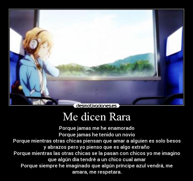 Me dicen Rara - Porque jamas me he enamorado
Porque jamas he tenido un novio
Porque mientras otras chicas piensan que amar a alguien es solo besos
y abrazos pero yo pienso que es algo extraño
Porque mientras las otras chicas se la pasan con chicos yo me imagino
que algún día tendré a un chico cual amar
Porque siempre he imaginado que algún príncipe azul vendrá, me
amara, me respetara.