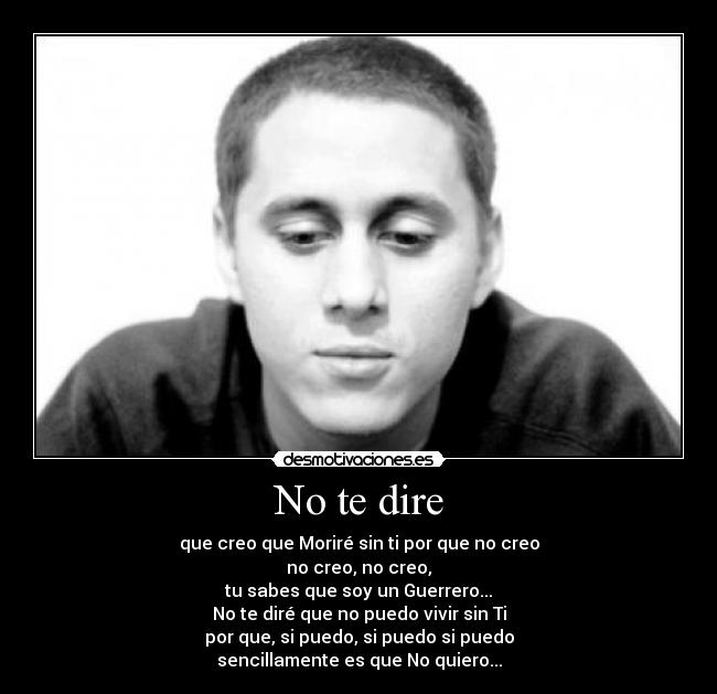 No te dire - que creo que Moriré sin ti por que no creo
no creo, no creo,
tu sabes que soy un Guerrero...
No te diré que no puedo vivir sin Ti
por que, si puedo, si puedo si puedo
sencillamente es que No quiero...