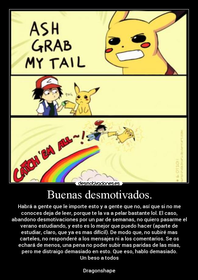 Buenas desmotivados. - Habrá a gente que le importe esto y a gente que no, así que si no me
conoces deja de leer, porque te la va a pelar bastante lol. El caso,
abandono desmotivaciones por un par de semanas, no quiero pasarme el
verano estudiando, y esto es lo mejor que puedo hacer (aparte de
estudiar, claro, que ya es mas difícil). De modo que, no subiré mas
carteles, no responderé a los mensajes ni a los comentarios. Se os
echará de menos, una pena no poder subir mas paridas de las mias,
pero me distraigo demasiado en esto. Que eso, hablo demasiado.
Un beso a todos
Dragonshape