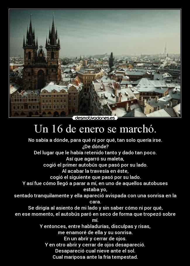 Un 16 de enero se marchó. - No sabía a dónde, para qué ni por qué, tan solo quería irse.
¿De dónde?
Del lugar que le había retenido tanto y dado tan poco.
Así que agarró su maleta,
cogió el primer autobús que pasó por su lado.
Al acabar la travesía en éste,
cogió el siguiente que pasó por su lado.
Y así fue cómo llegó a parar a mí, en uno de aquellos autobuses estaba yo,
sentado tranquilamente y ella apareció avispada con una sonrisa en la cara.
Se dirigía al asiento de mi lado y sin saber cómo ni por qué,
en ese momento, el autobús paró en seco de forma que tropezó sobre mí.
Y entonces, entre habladurías, disculpas y risas,
me enamoré de ella y su sonrisa.
En un abrir y cerrar de ojos.
Y en otro abrir y cerrar de ojos desapareció.
Desapareció cual nieve ante el sol.
Cual mariposa ante la fría tempestad.