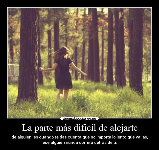 La parte más difícil de alejarte - de alguien, es cuando te das cuenta que no importa lo lento que vallas,
ese alguien nunca correrá detrás de ti.