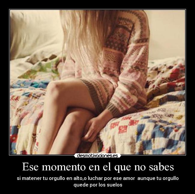 Ese momento en el que no sabes - si matener tu orgullo en alto,o luchar por ese amor  aunque tu orgullo
quede por los suelos