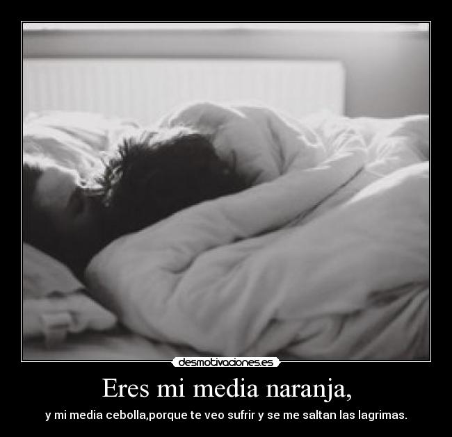 Eres mi media naranja, - y mi media cebolla,porque te veo sufrir y se me saltan las lagrimas.