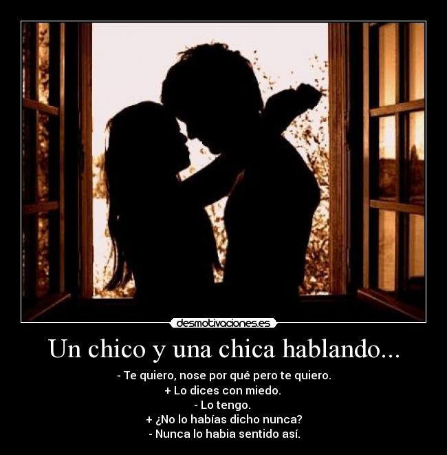 Un chico y una chica hablando... - - Te quiero, nose por qué pero te quiero.
+ Lo dices con miedo. 
- Lo tengo. 
+ ¿No lo habías dicho nunca?
- Nunca lo habia sentido así.