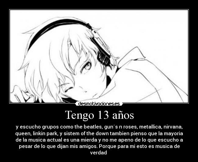 Tengo 13 años - y escucho grupos como the beatles, gun´s n roses, metallica, nirvana,
queen, linkin park, y sistem of the down tambien pienso que la mayoria
de la musica actual es una mierda y no me apeno de lo que escucho a
pesar de lo que dijan mis amigos. Porque para mi esto es musica de
verdad