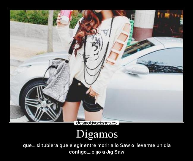 Digamos - que....si tubiera que elegir entre morir a lo Saw o llevarme un dia
contigo....elijo a Jig Saw