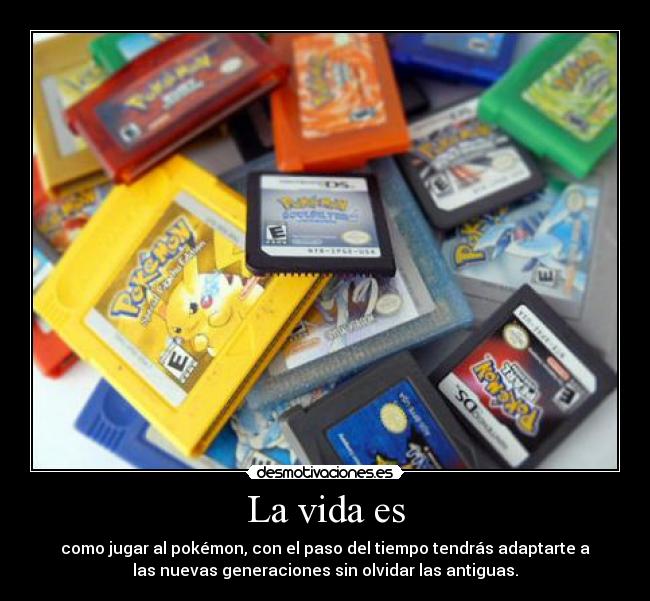 La vida es - como jugar al pokémon, con el paso del tiempo tendrás adaptarte a
las nuevas generaciones sin olvidar las antiguas.