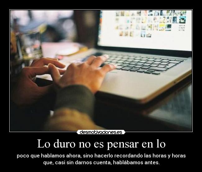 Lo duro no es pensar en lo - poco que hablamos ahora, sino hacerlo recordando las horas y horas
que, casi sin darnos cuenta, hablábamos antes.