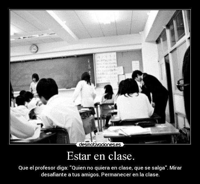 Estar en clase. - Que el profesor diga: Quien no quiera en clase, que se salga. Mirar
desafiante a tus amigos. Permanecer en la clase.