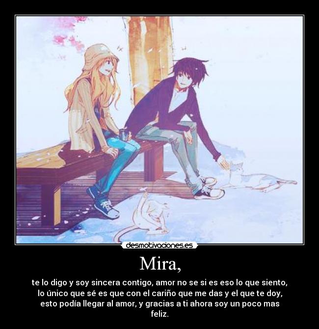Mira, - te lo digo y soy sincera contigo, amor no se si es eso lo que siento,
lo único que sé es que con el cariño que me das y el que te doy,
esto podía llegar al amor, y gracias a ti ahora soy un poco mas
feliz.