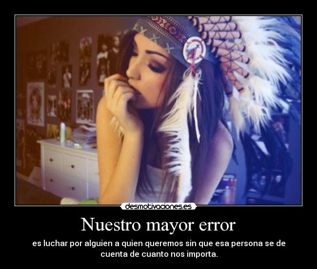 Nuestro mayor error - es luchar por alguien a quien queremos sin que esa persona se de
cuenta de cuanto nos importa.