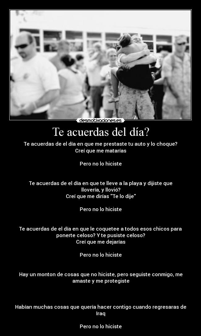 Te acuerdas del día? - Te acuerdas de el día en que me prestaste tu auto y lo choque?
Creí que me matarías
Pero no lo hiciste
Te acuerdas de el día en que te lleve a la playa y dijiste que
llovería, y llovió?
Creí que me dirías Te lo dije
Pero no lo hiciste
Te acuerdas de el día en que le coquetee a todos esos chicos para
ponerte celoso? Y te pusiste celoso?
Creí que me dejarías
Pero no lo hiciste
Hay un monton de cosas que no hiciste, pero seguiste conmigo, me
amaste y me protegiste
Habían muchas cosas que quería hacer contigo cuando regresaras de
Iraq
Pero no lo hiciste