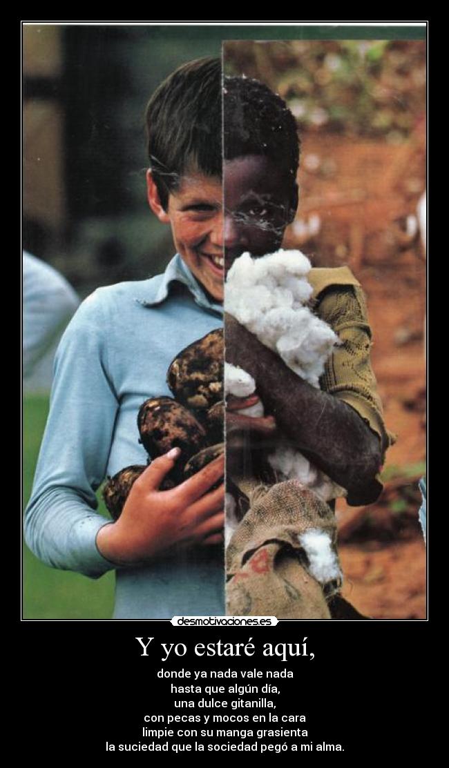 Y yo estaré aquí, - donde ya nada vale nada
hasta que algún día,
una dulce gitanilla,
con pecas y mocos en la cara
limpie con su manga grasienta
la suciedad que la sociedad pegó a mi alma.
