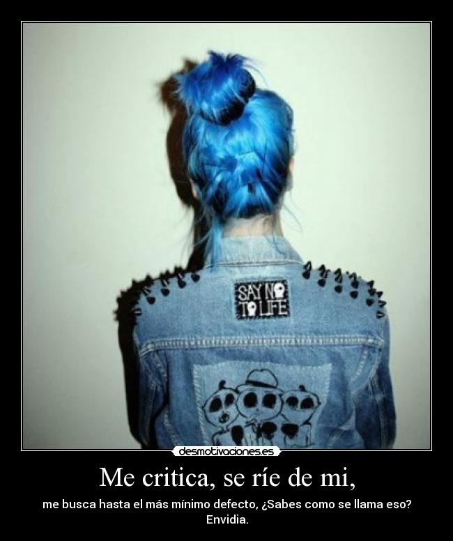 Me critica, se ríe de mi, - me busca hasta el más mínimo defecto, ¿Sabes como se llama eso? Envidia.