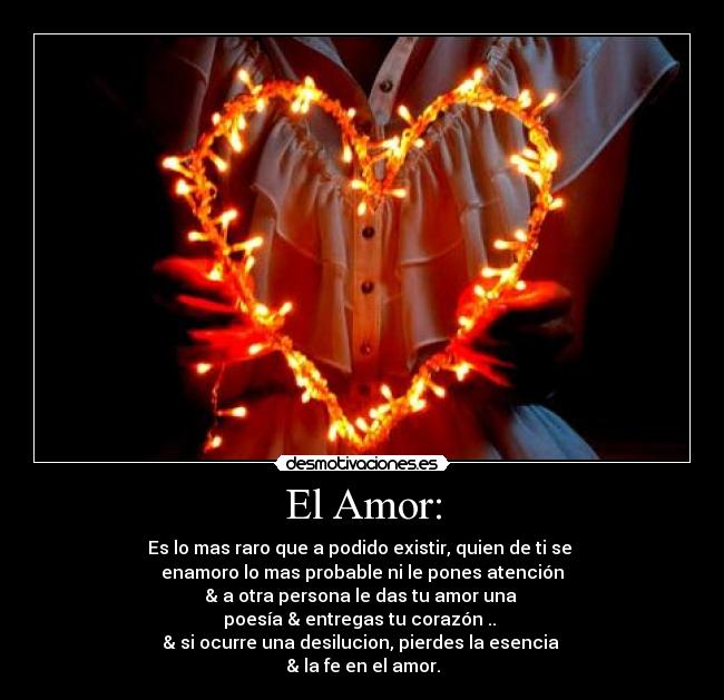 El Amor: - Es lo mas raro que a podido existir, quien de ti se
enamoro lo mas probable ni le pones atención
& a otra persona le das tu amor una
poesía & entregas tu corazón ..
& si ocurre una desilucion, pierdes la esencia
& la fe en el amor.
