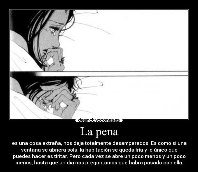 La pena - es una cosa extraña, nos deja totalmente desamparados. Es como si una
ventana se abriera sola, la habitación se queda fría y lo único que
puedes hacer es tiritar. Pero cada vez se abre un poco menos y un poco
menos, hasta que un día nos preguntamos qué habrá pasado con ella.