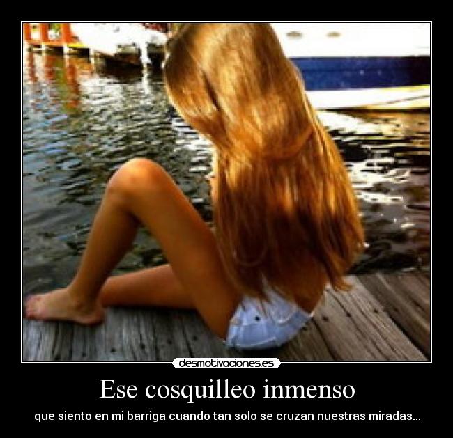 Ese cosquilleo inmenso - que siento en mi barriga cuando tan solo se cruzan nuestras miradas...