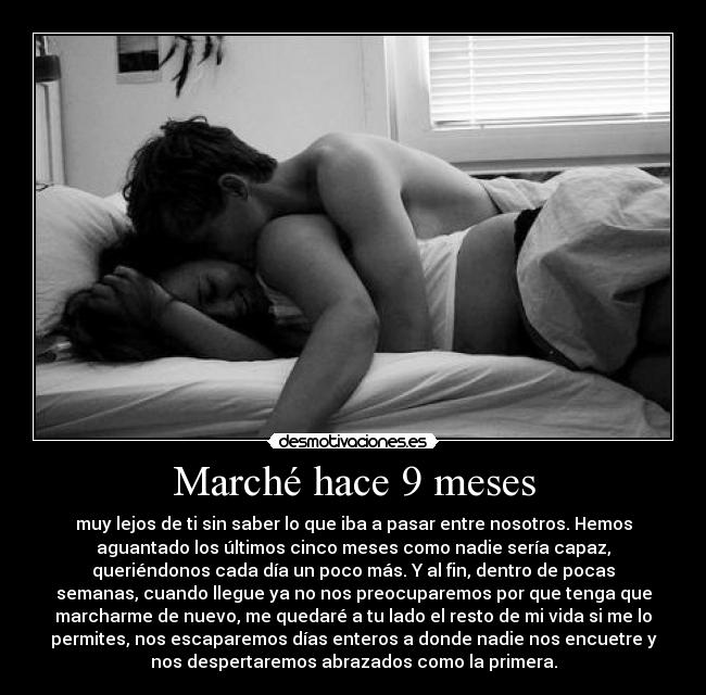 Marché hace 9 meses - muy lejos de ti sin saber lo que iba a pasar entre nosotros. Hemos
aguantado los últimos cinco meses como nadie sería capaz,
queriéndonos cada día un poco más. Y al fin, dentro de pocas
semanas, cuando llegue ya no nos preocuparemos por que tenga que
marcharme de nuevo, me quedaré a tu lado el resto de mi vida si me lo
permites, nos escaparemos días enteros a donde nadie nos encuetre y
nos despertaremos abrazados como la primera.