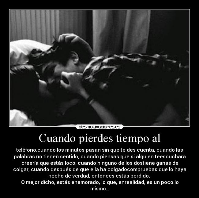 Cuando pierdes tiempo al - teléfono,cuando los minutos pasan sin que te des cuenta, cuando las
palabras no tienen sentido, cuando piensas que si alguien teescuchara
creería que estás loco, cuando ninguno de los dostiene ganas de
colgar, cuando después de que ella ha colgadocompruebas que lo haya
hecho de verdad, entonces estás perdido.
O mejor dicho, estás enamorado, lo que, enrealidad, es un poco lo
mismo…