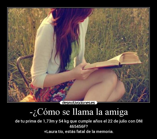 -¿Cómo se llama la amiga - de tu prima de 1,73m y 54 kg que cumple años el 22 de julio con DNI 465456F?
+Laura tío, estás fatal de la memoria.