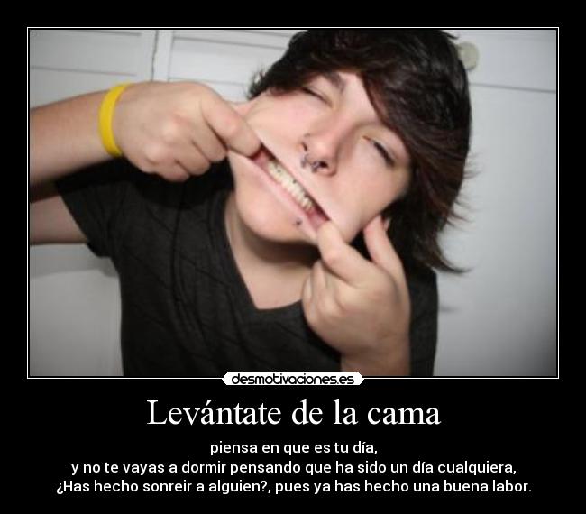 Levántate de la cama - piensa en que es tu día,
y no te vayas a dormir pensando que ha sido un día cualquiera,
¿Has hecho sonreir a alguien?, pues ya has hecho una buena labor.