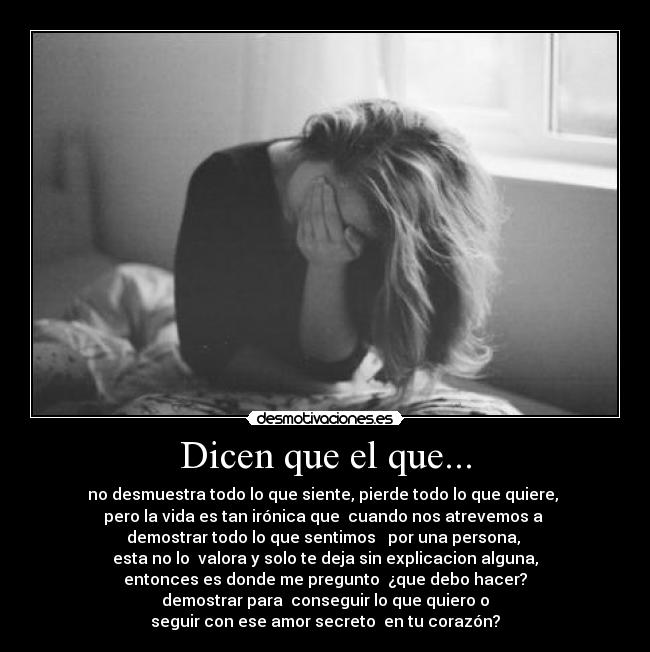 Dicen que el que... - no desmuestra todo lo que siente, pierde todo lo que quiere,
pero la vida es tan irónica que cuando nos atrevemos a
demostrar todo lo que sentimos por una persona,
esta no lo valora y solo te deja sin explicacion alguna,
entonces es donde me pregunto ¿que debo hacer?
demostrar para conseguir lo que quiero o
seguir con ese amor secreto en tu corazón?