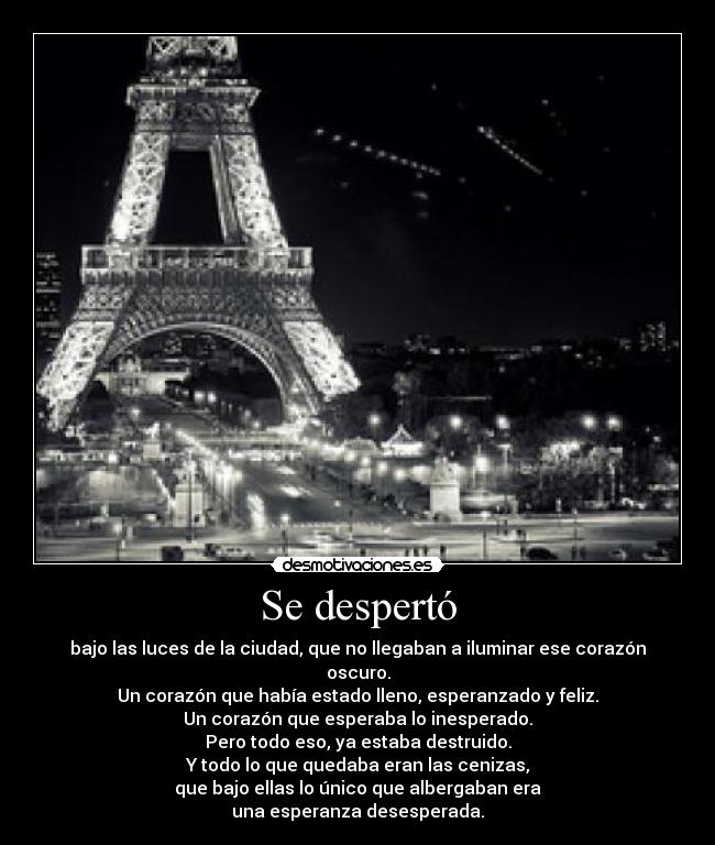 Se despertó - bajo las luces de la ciudad, que no llegaban a iluminar ese corazón oscuro.
Un corazón que había estado lleno, esperanzado y feliz.
Un corazón que esperaba lo inesperado.
Pero todo eso, ya estaba destruido.
Y todo lo que quedaba eran las cenizas,
que bajo ellas lo único que albergaban era
una esperanza desesperada.