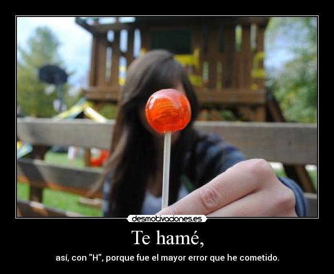 Te hamé, - así, con H, porque fue el mayor error que he cometido.