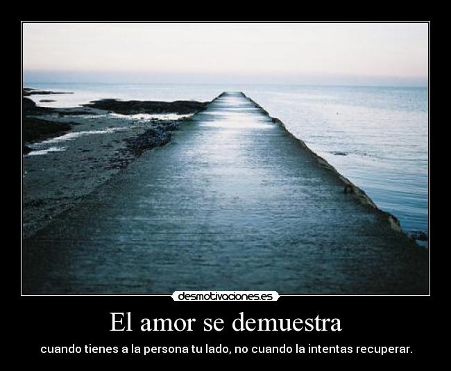 El amor se demuestra - cuando tienes a la persona tu lado, no cuando la intentas recuperar.