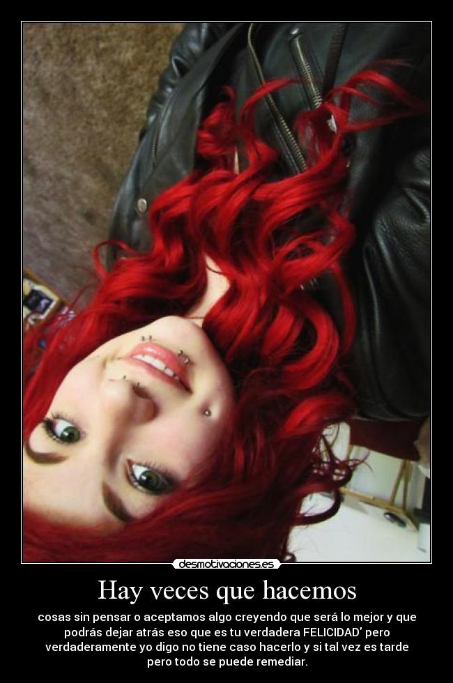Hay veces que hacemos - cosas sin pensar o aceptamos algo creyendo que será lo mejor y que
podrás dejar atrás eso que es tu verdadera FELICIDAD pero
verdaderamente yo digo no tiene caso hacerlo y si tal vez es tarde
pero todo se puede remediar.