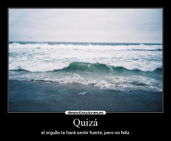 Quizá - el orgullo te hará sentir fuerte, pero no feliz.