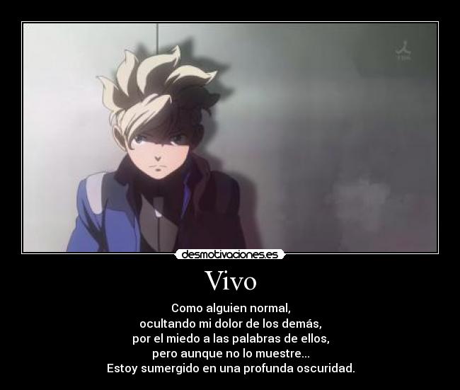 Vivo - Como alguien normal,
ocultando mi dolor de los demás,
por el miedo a las palabras de ellos,
pero aunque no lo muestre...
Estoy sumergido en una profunda oscuridad.