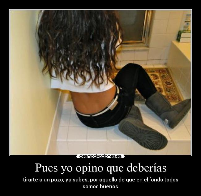 Pues yo opino que deberías - tirarte a un pozo, ya sabes, por aquello de que en el fondo todos somos buenos.
